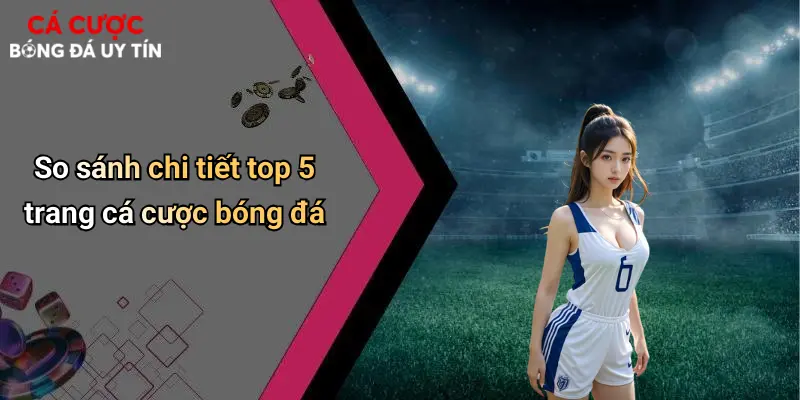 So sánh chi tiết top 5 trang cá cược bóng đá